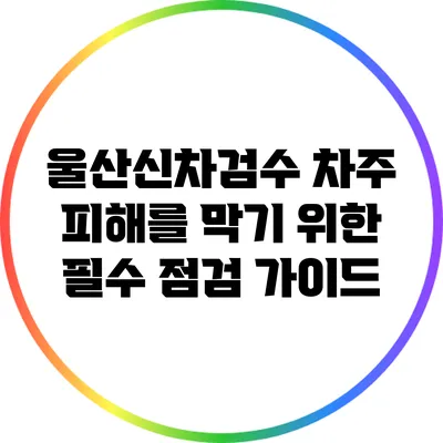 울산신차검수: 차주 피해를 막기 위한 필수 점검 가이드