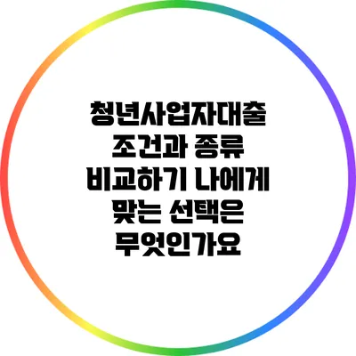 청년사업자대출 조건과 종류 비교하기: 나에게 맞는 선택은 무엇인가요?