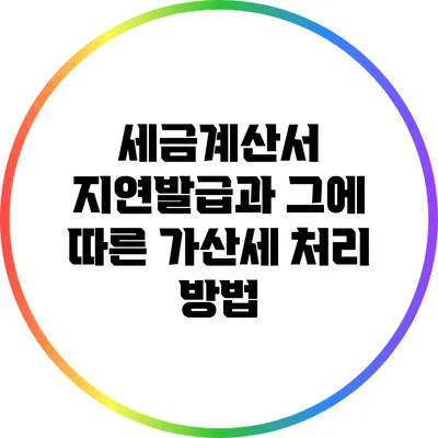 세금계산서 지연발급과 그에 따른 가산세 처리 방법