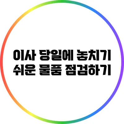 이사 당일에 놓치기 쉬운 물품 점검하기