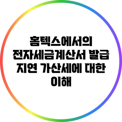 홈텍스에서의 전자세금계산서 발급 지연 가산세에 대한 이해