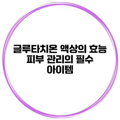 글루타치온 액상의 효능 피부 관리의 필수 아이템