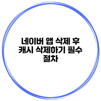 네이버 앱 삭제 후 캐시 삭제하기 필수 절차